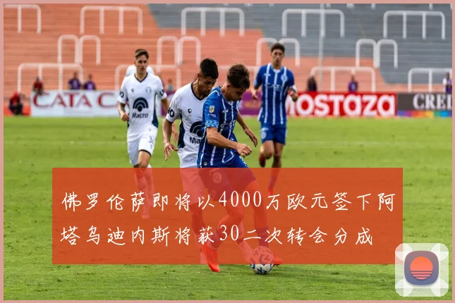 佛罗伦萨即将以4000万欧元签下阿塔乌迪内斯将获30二次转会分成