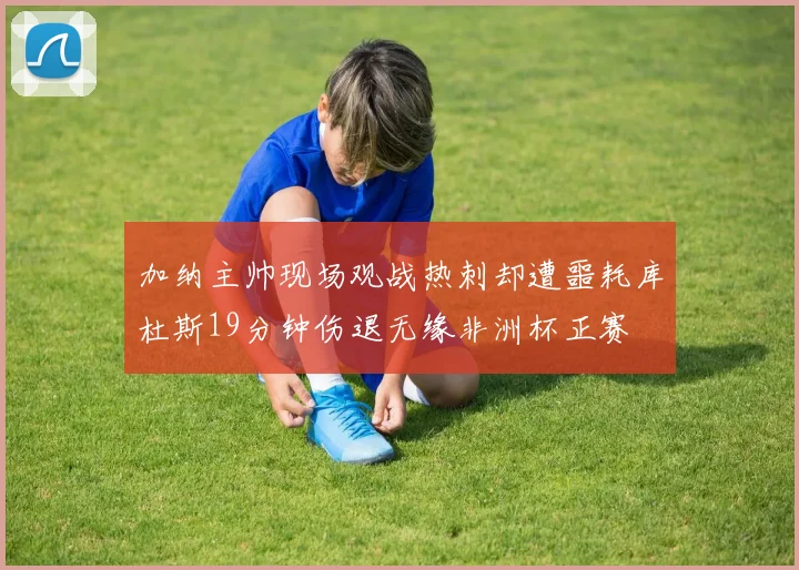 加纳主帅现场观战热刺却遭噩耗库杜斯19分钟伤退无缘非洲杯正赛