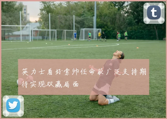 英力士看好索帅任命获广泛支持期待实现双赢局面