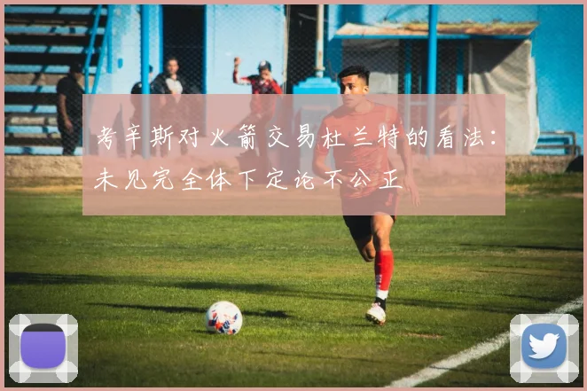 考辛斯对火箭交易杜兰特的看法：未见完全体下定论不公正