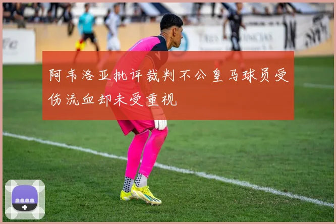 阿韦洛亚批评裁判不公皇马球员受伤流血却未受重视