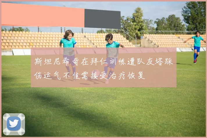 斯坦尼希奇在拜仁训练遭队友塔踩伤运气不佳需接受治疗恢复