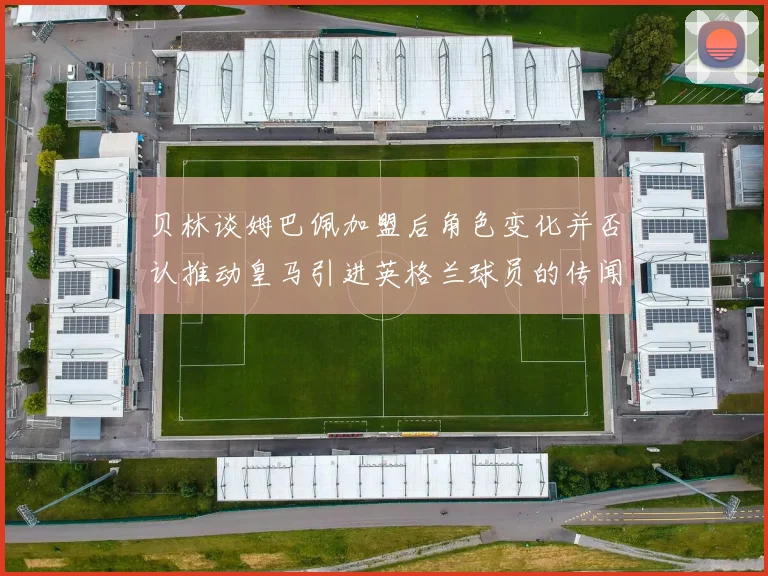 贝林谈姆巴佩加盟后角色变化并否认推动皇马引进英格兰球员的传闻