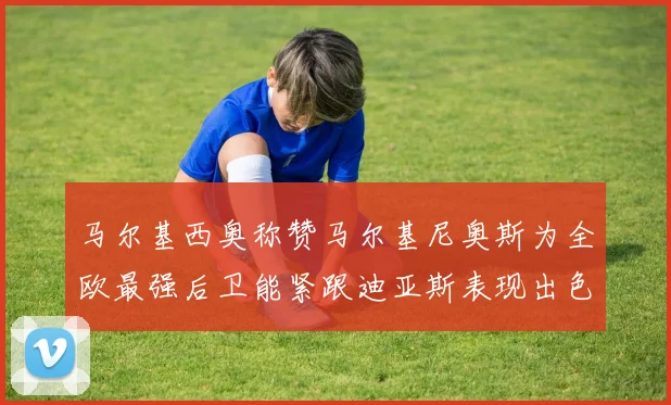 马尔基西奥称赞马尔基尼奥斯为全欧最强后卫能紧跟迪亚斯表现出色