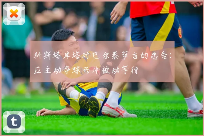科斯塔库塔对巴尔泰萨吉的忠告：应主动争球而非被动等待