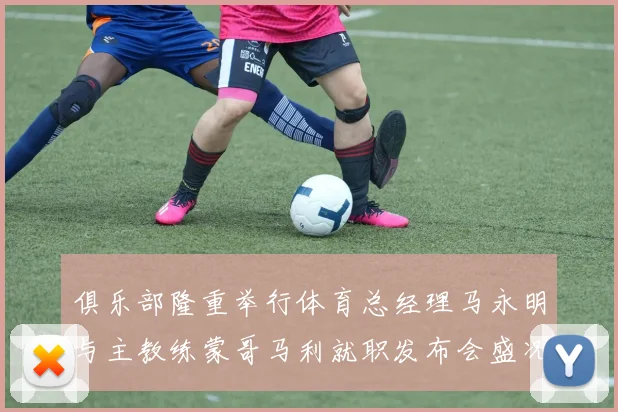 俱乐部隆重举行体育总经理马永明与主教练蒙哥马利就职发布会盛况回顾