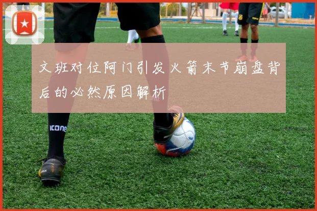 文班对位阿门引发火箭末节崩盘背后的必然原因解析