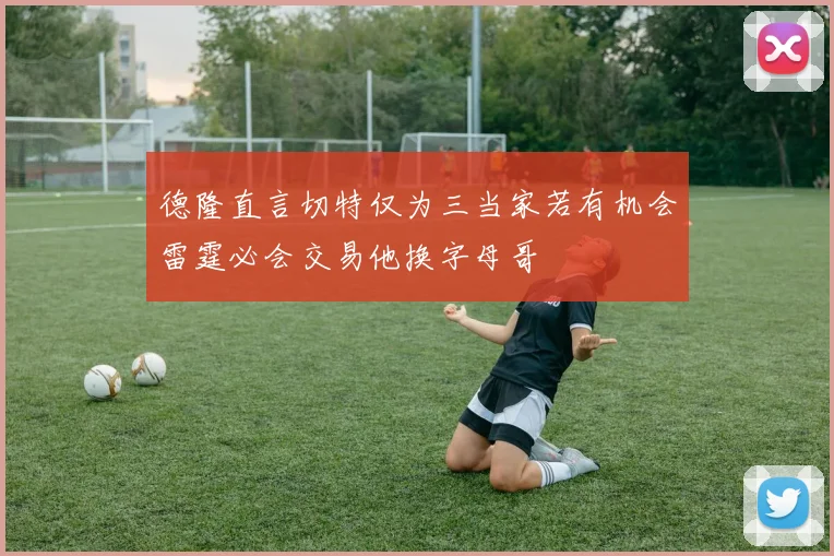 德隆直言切特仅为三当家若有机会雷霆必会交易他换字母哥