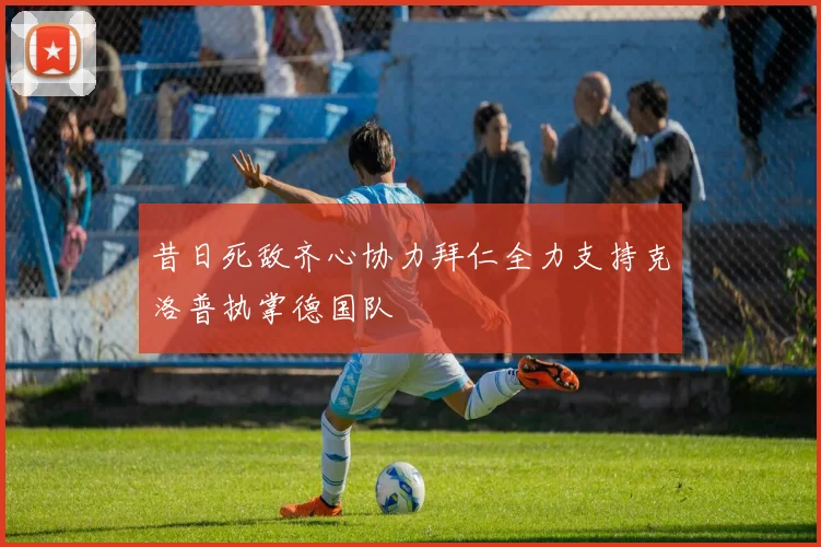 昔日死敌齐心协力拜仁全力支持克洛普执掌德国队