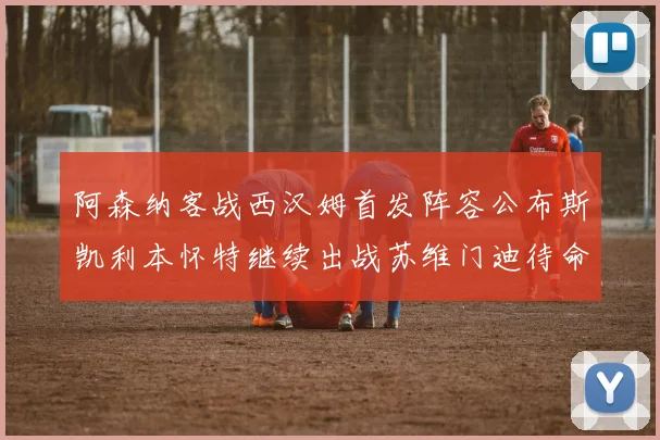 阿森纳客战西汉姆首发阵容公布斯凯利本怀特继续出战苏维门迪待命替补