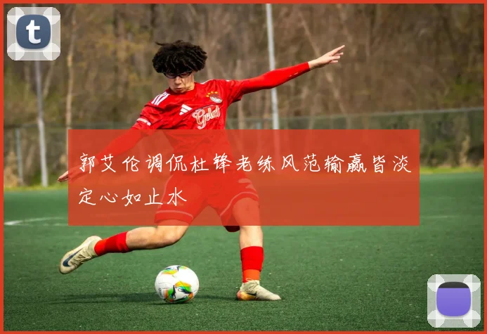 郭艾伦调侃杜锋老练风范输赢皆淡定心如止水