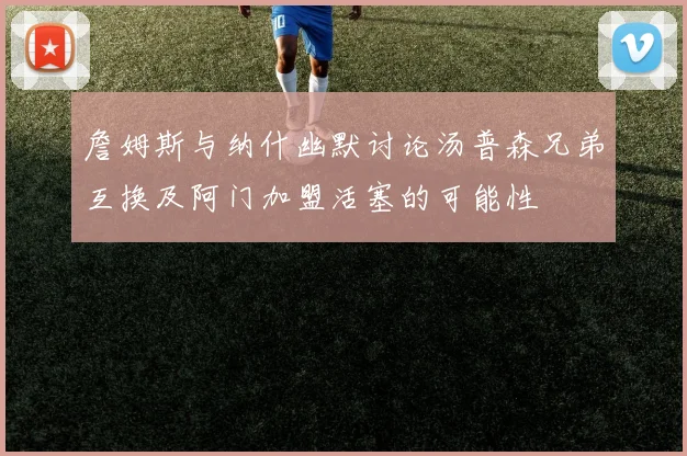 詹姆斯与纳什幽默讨论汤普森兄弟互换及阿门加盟活塞的可能性