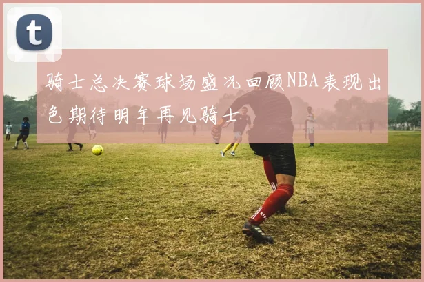 骑士总决赛球场盛况回顾NBA表现出色期待明年再见骑士
