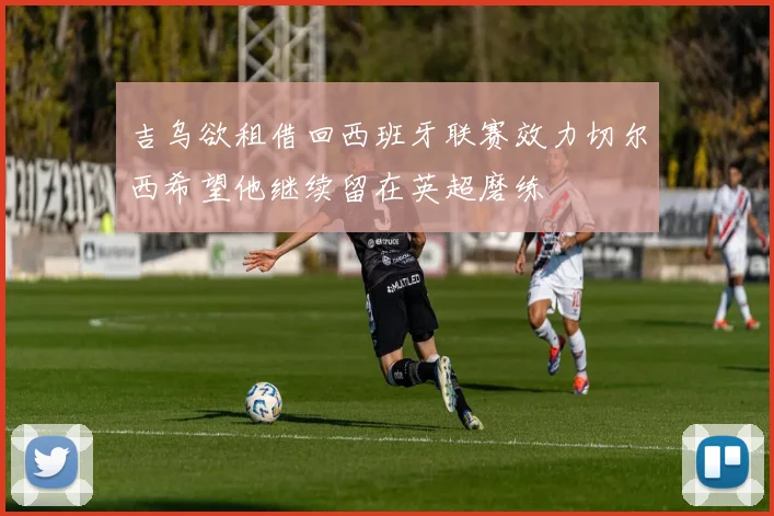 吉乌欲租借回西班牙联赛效力切尔西希望他继续留在英超磨练