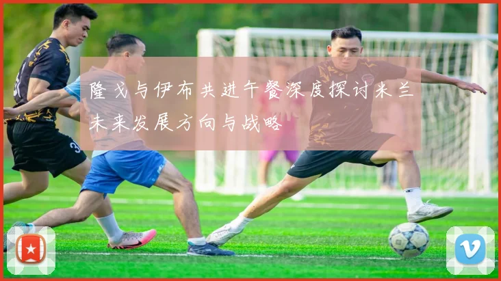 隆戈与伊布共进午餐深度探讨米兰未来发展方向与战略