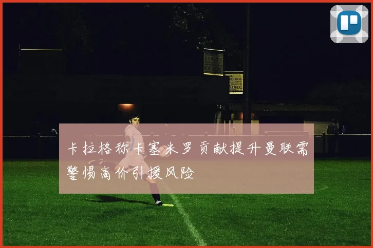 卡拉格称卡塞米罗贡献提升曼联需警惕高价引援风险