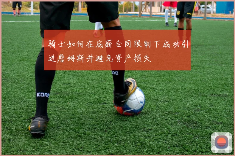 骑士如何在底薪合同限制下成功引进詹姆斯并避免资产损失
